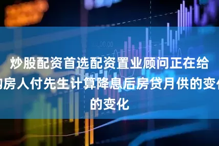 炒股配资首选配资置业顾问正在给购房人付先生计算降息后房贷月供的变化