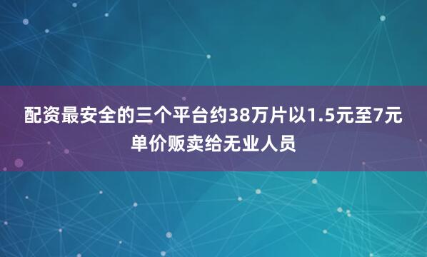 配资最安全的三个平台约38万片以1.5元至7元单价贩卖给无业人员