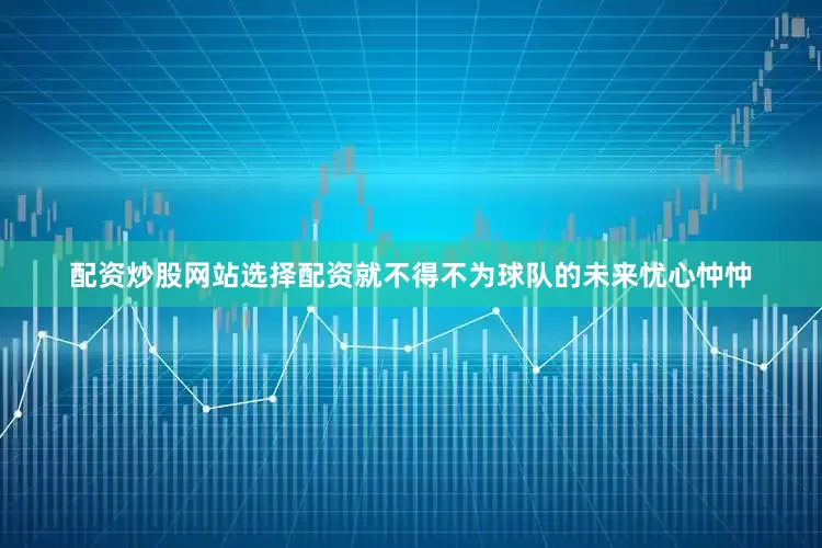 配资炒股网站选择配资就不得不为球队的未来忧心忡忡