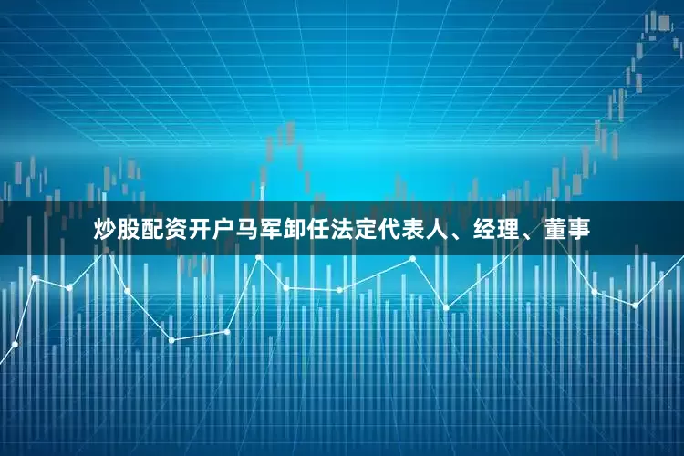 炒股配资开户马军卸任法定代表人、经理、董事