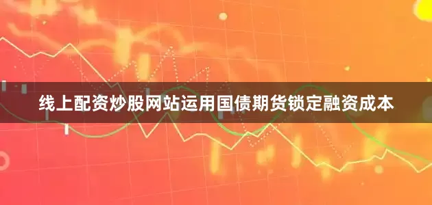 线上配资炒股网站运用国债期货锁定融资成本