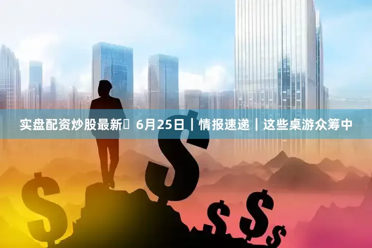 实盘配资炒股最新✨6月25日｜情报速递｜这些桌游众筹中
