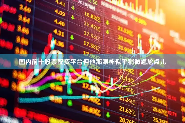 国内前十股票配资平台但他那眼神似乎稍微尴尬点儿