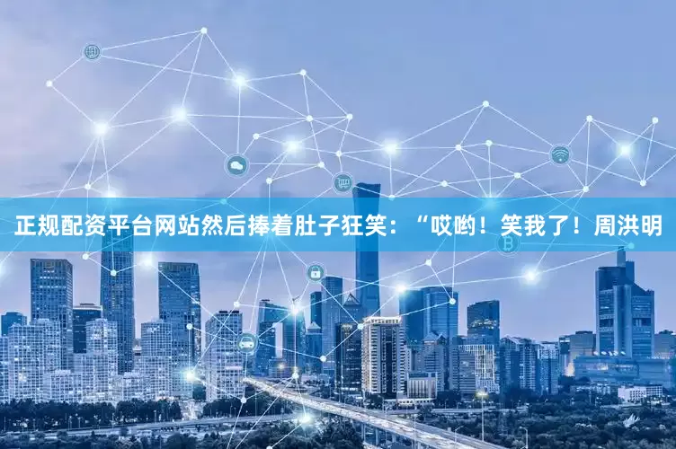 正规配资平台网站然后捧着肚子狂笑：“哎哟！笑我了！周洪明