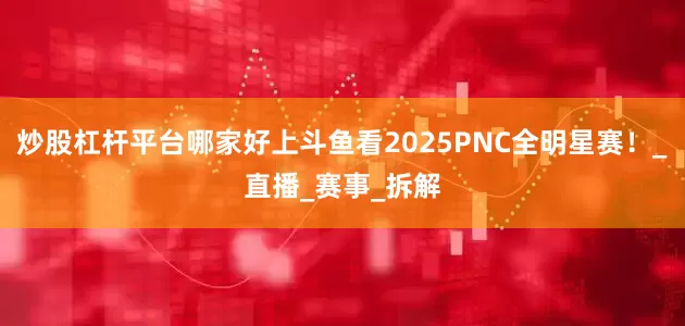 炒股杠杆平台哪家好上斗鱼看2025PNC全明星赛！_直播_赛事_拆解