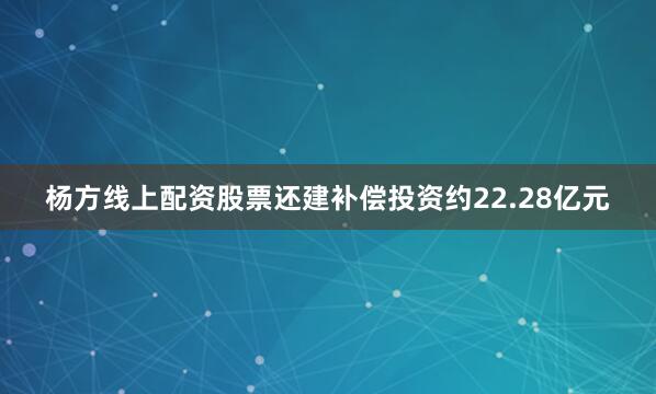 杨方线上配资股票还建补偿投资约22.28亿元