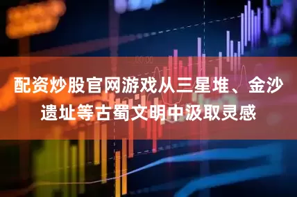 配资炒股官网游戏从三星堆、金沙遗址等古蜀文明中汲取灵感
