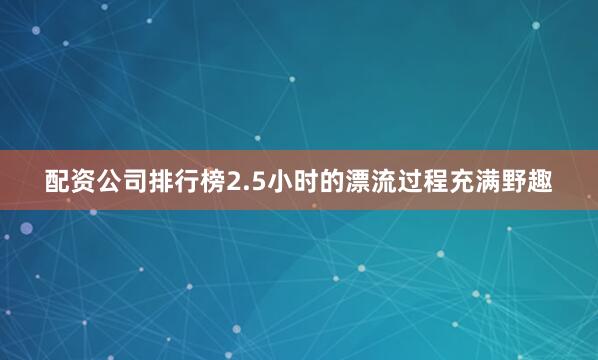 配资公司排行榜2.5小时的漂流过程充满野趣
