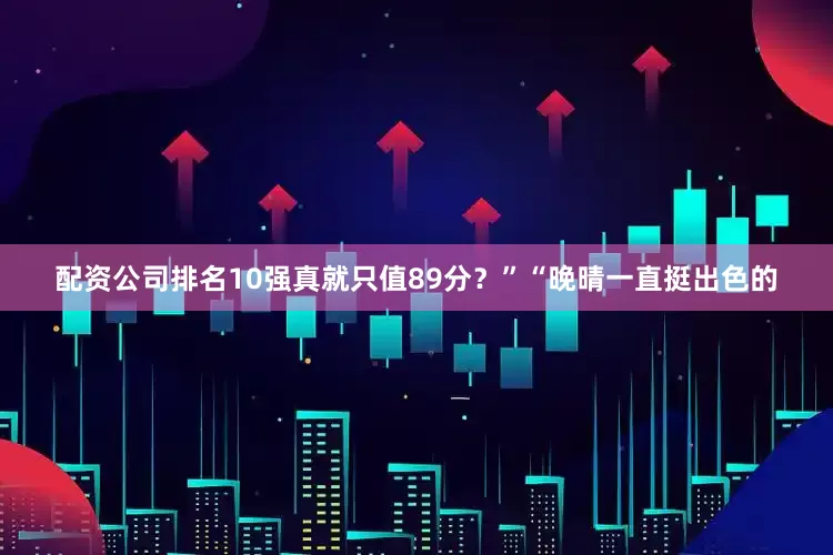 配资公司排名10强真就只值89分？”“晚晴一直挺出色的